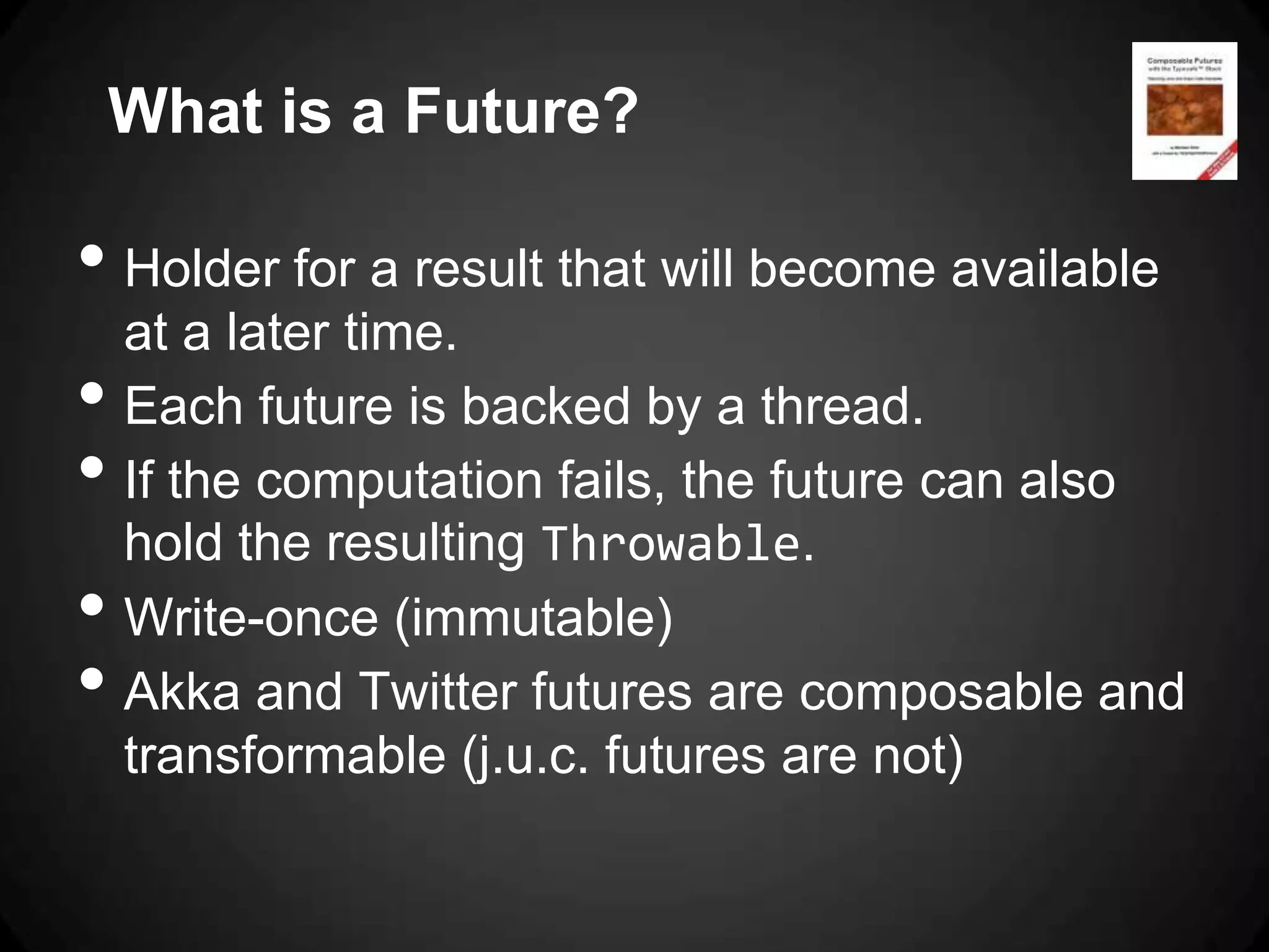 What is a Future?

• Holder for a result that will become available
    at a later time.
•   Each future is backed by a thread.
•   If the computation fails, the future can also
    hold the resulting Throwable.
•   Write-once (immutable)
•   Akka and Twitter futures are composable and
    transformable (j.u.c. futures are not)
 
