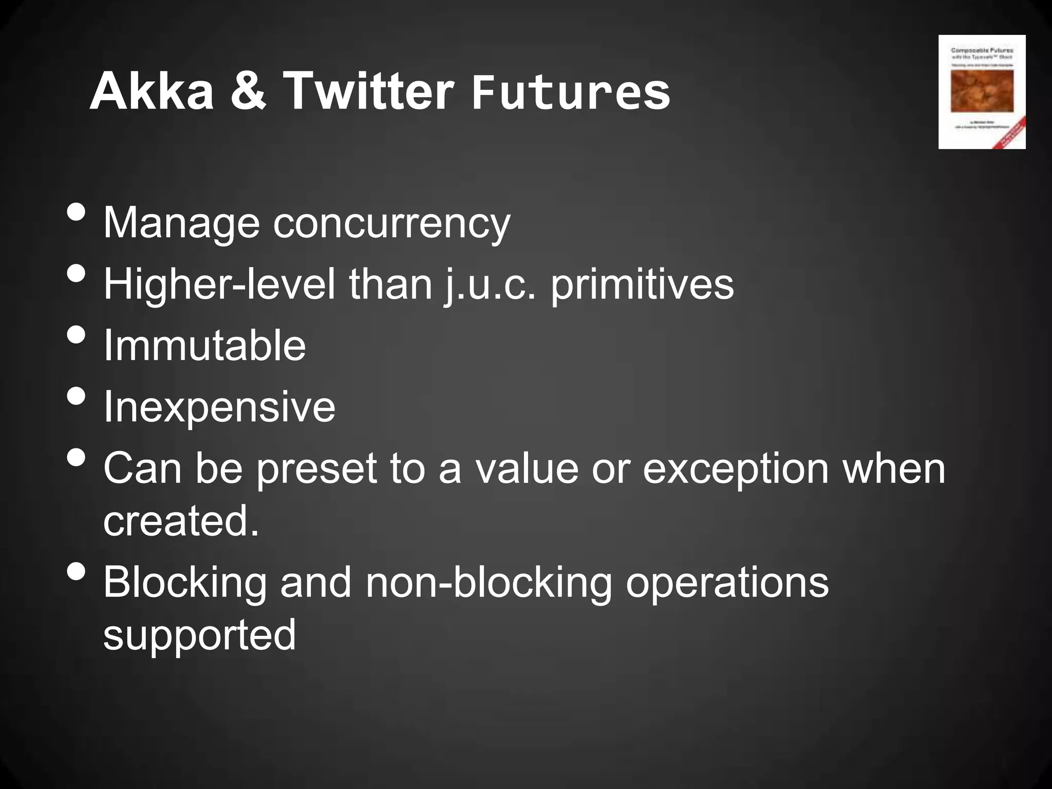 Akka & Twitter Futures

• Manage concurrency
• Higher-level than j.u.c. primitives
• Immutable
• Inexpensive
• Can be preset to a value or exception when
    created.
•   Blocking and non-blocking operations
    supported
 