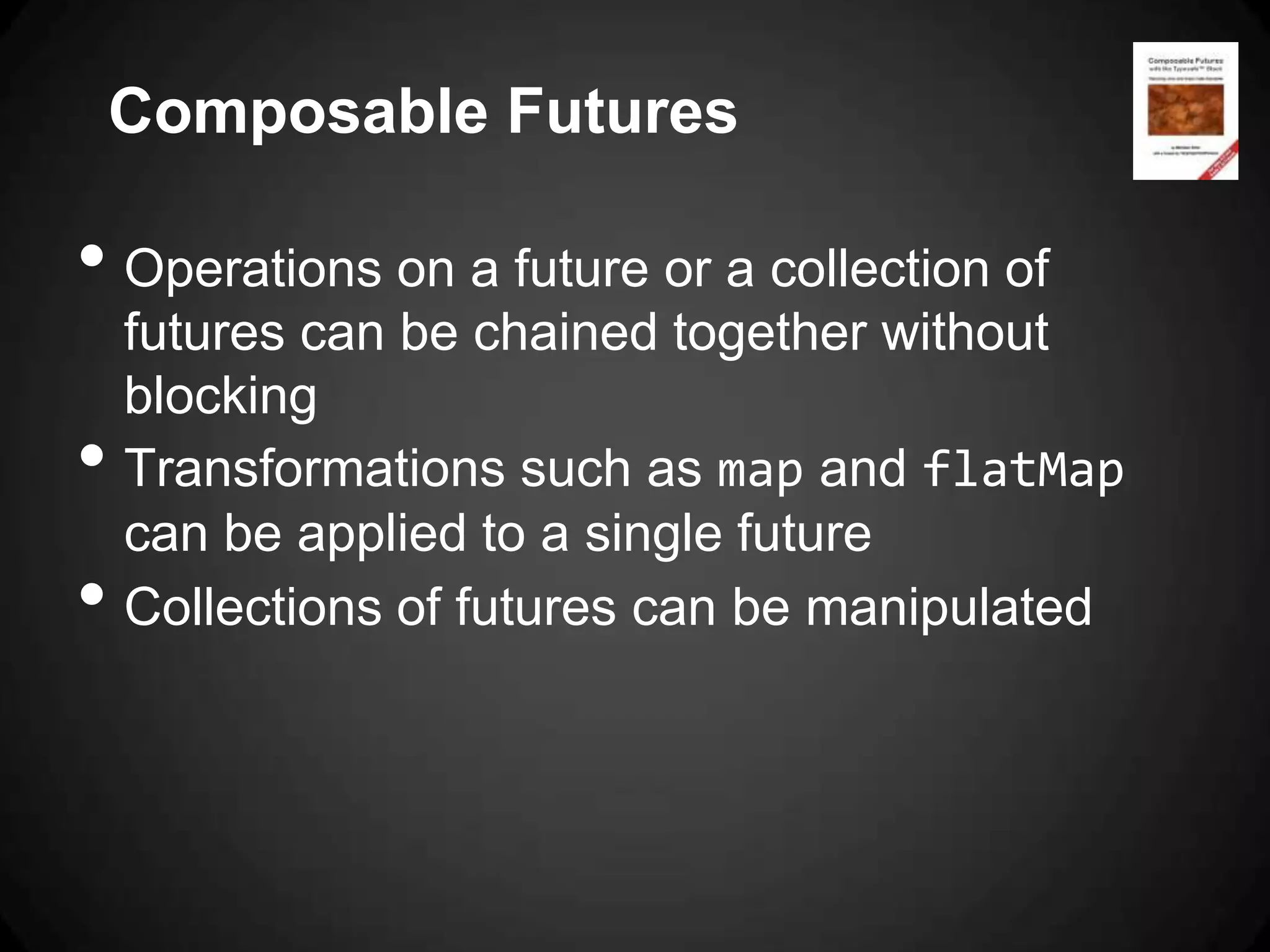 Composable Futures

• Operations on a future or a collection of
    futures can be chained together without
    blocking
•   Transformations such as map and flatMap
    can be applied to a single future
•   Collections of futures can be manipulated
 