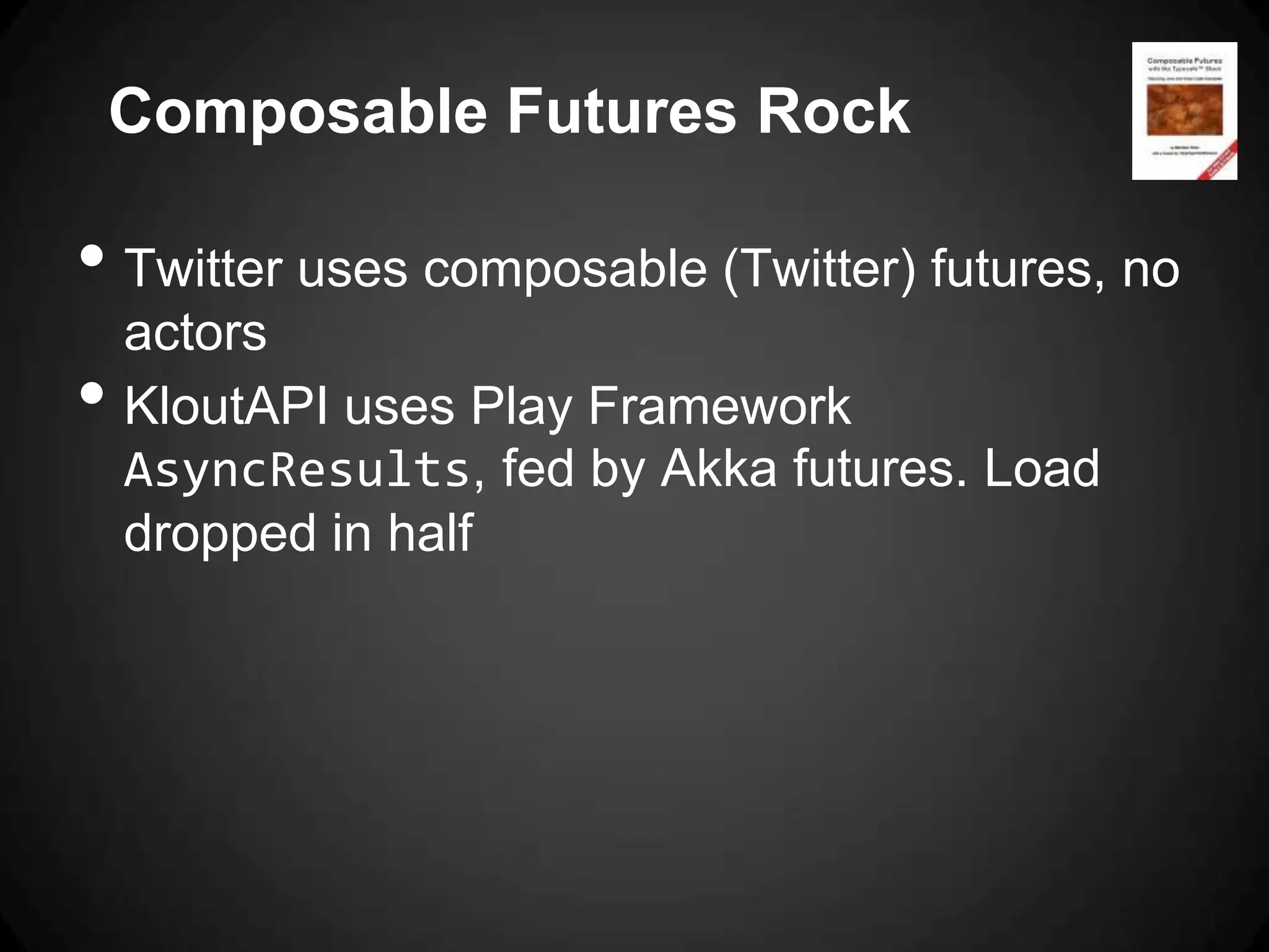 Composable Futures Rock

• Twitter uses composable (Twitter) futures, no
    actors
•   KloutAPI uses Play Framework
    AsyncResults, fed by Akka futures. Load
    dropped in half
 