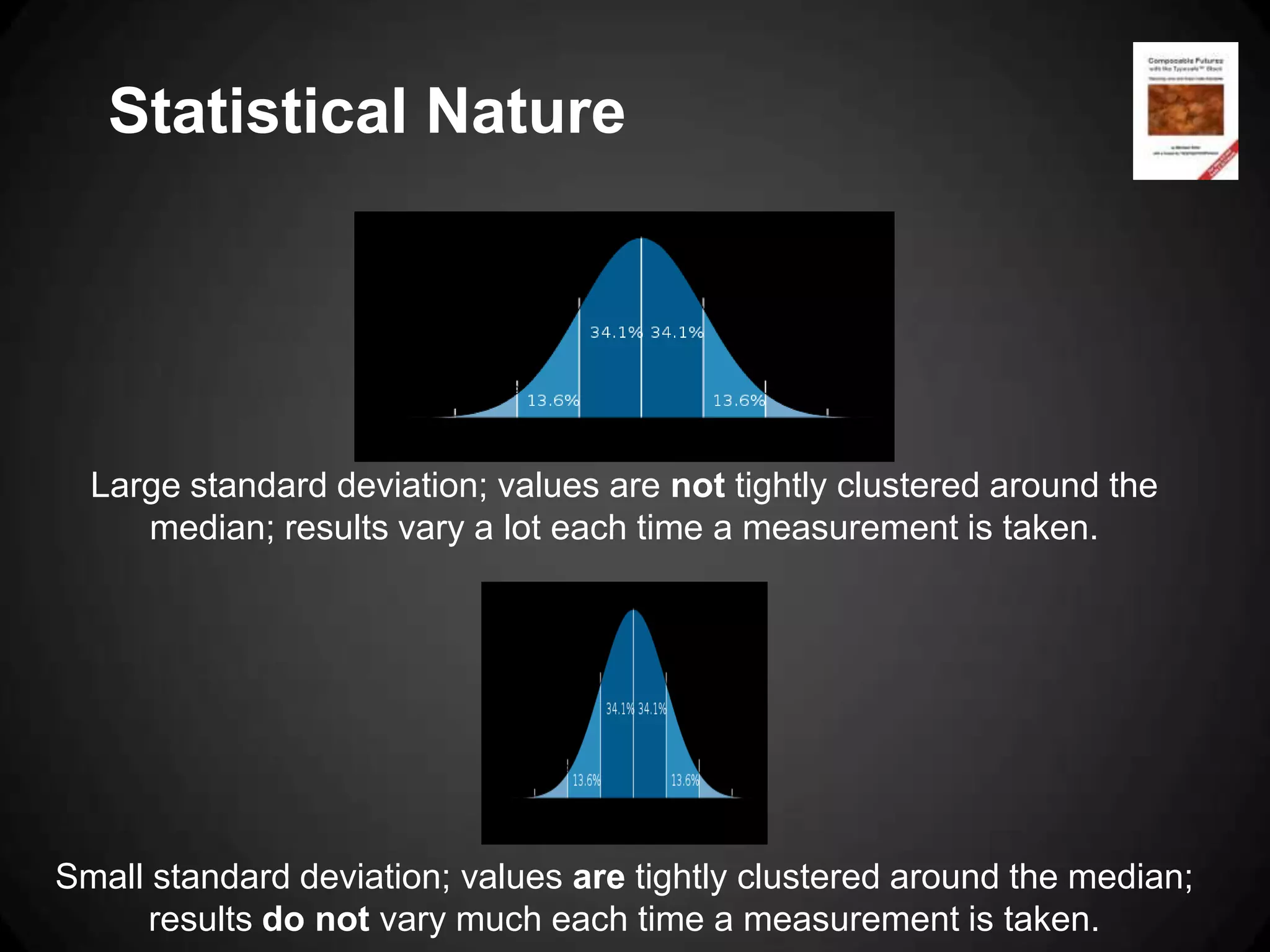 Statistical Nature




  Large standard deviation; values are not tightly clustered around the
     median; results vary a lot each time a measurement is taken.




Small standard deviation; values are tightly clustered around the median;
      results do not vary much each time a measurement is taken.
 