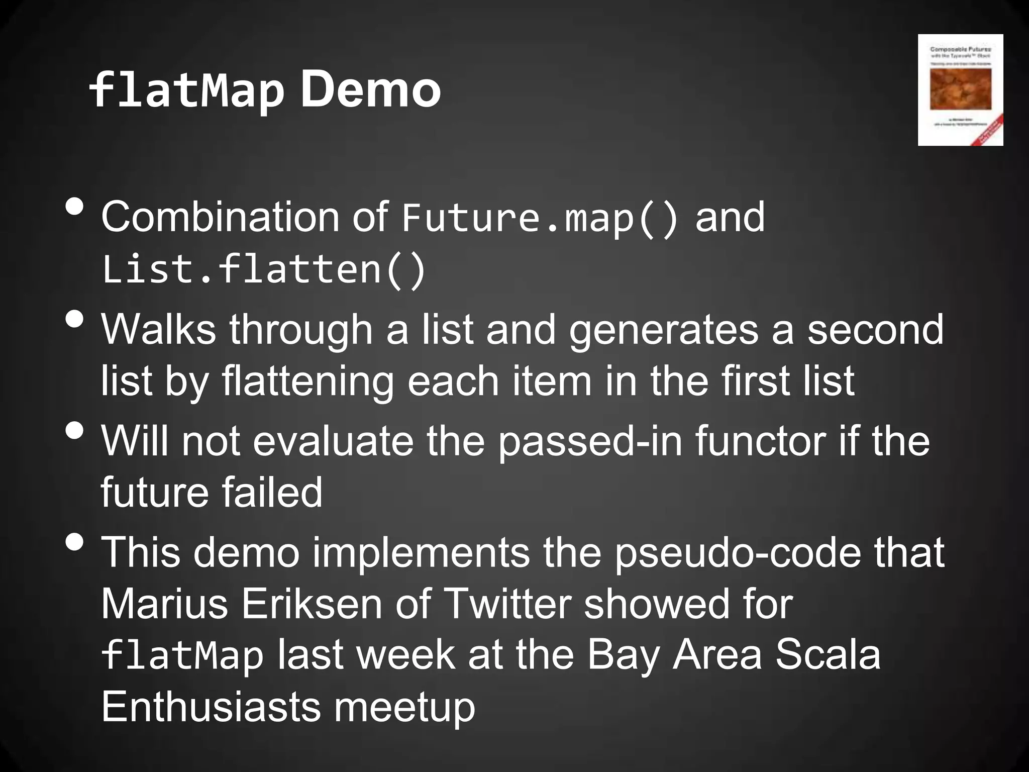 flatMap Demo

• Combination of Future.map() and
    List.flatten()
•   Walks through a list and generates a second
    list by flattening each item in the first list
•   Will not evaluate the passed-in functor if the
    future failed
•   This demo implements the pseudo-code that
    Marius Eriksen of Twitter showed for
    flatMap last week at the Bay Area Scala
    Enthusiasts meetup
 