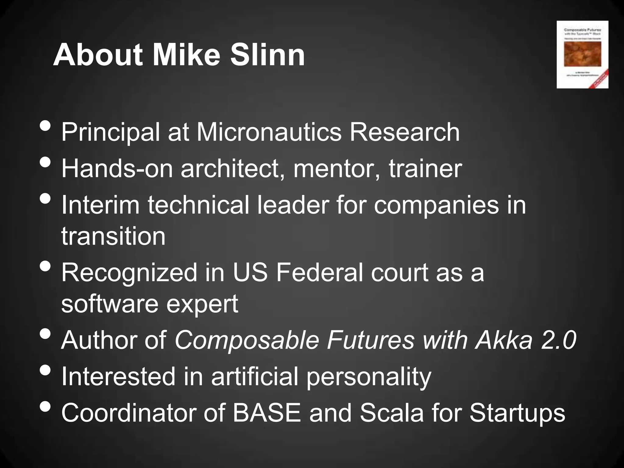 About Mike Slinn

• Principal at Micronautics Research
• Hands-on architect, mentor, trainer
• Interim technical leader for companies in
    transition
•   Recognized in US Federal court as a
    software expert
•   Author of Composable Futures with Akka 2.0
•   Interested in artificial personality
•   Coordinator of BASE and Scala for Startups
 