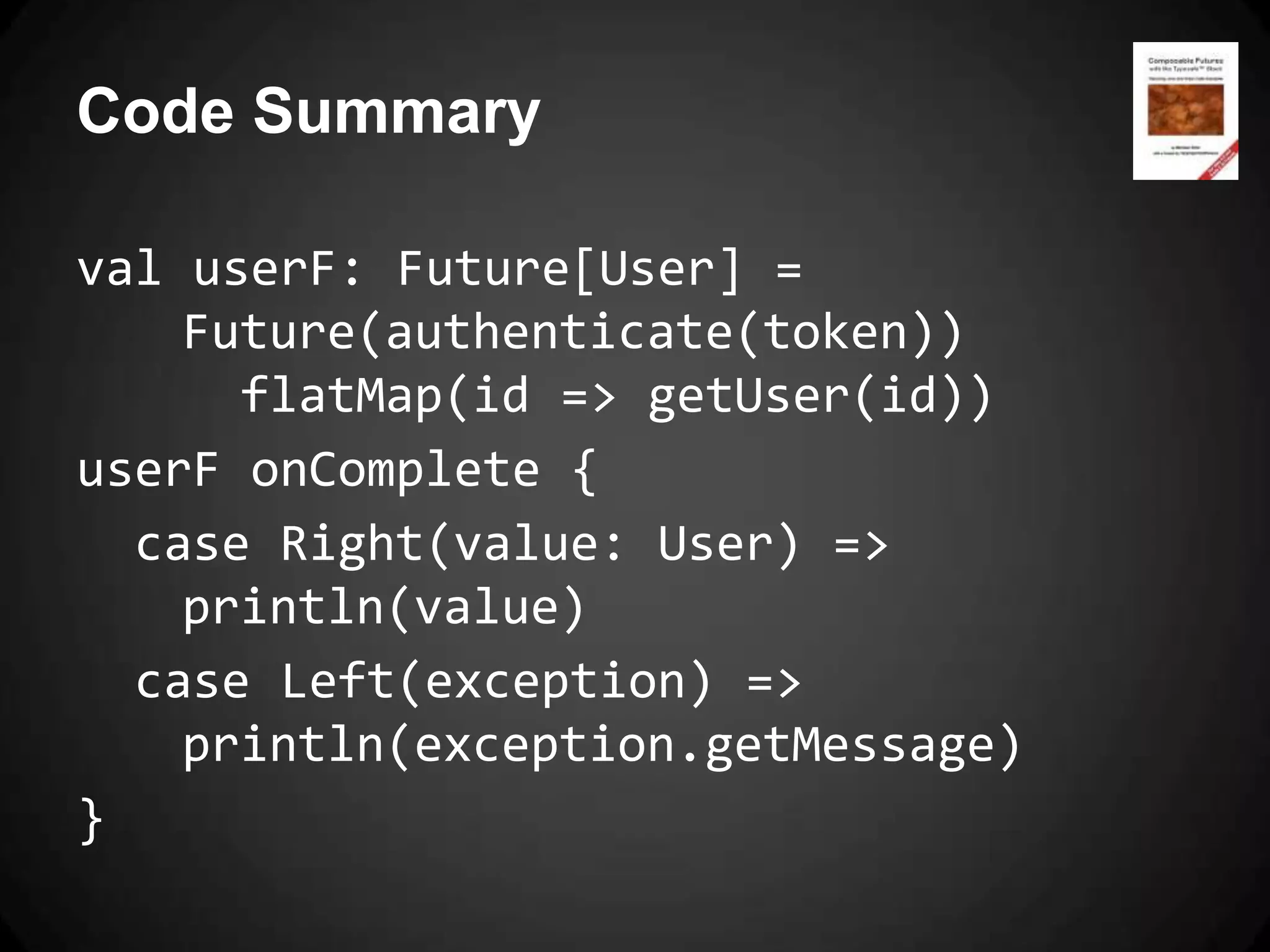 Code Summary

val userF: Future[User] =
    Future(authenticate(token))
      flatMap(id => getUser(id))
userF onComplete {
  case Right(value: User) =>
    println(value)
  case Left(exception) =>
    println(exception.getMessage)
}
 