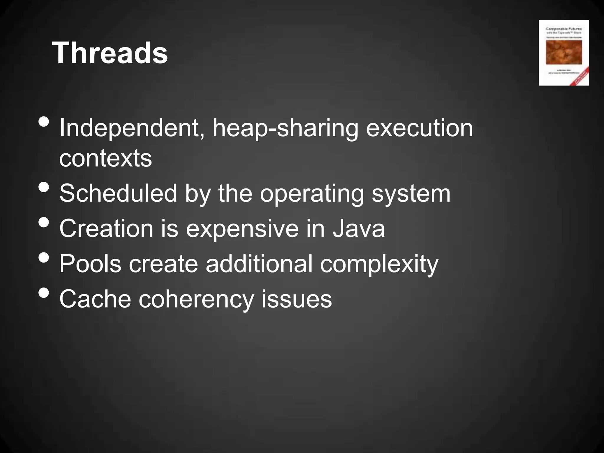 Threads

• Independent, heap-sharing execution
    contexts
•   Scheduled by the operating system
•   Creation is expensive in Java
•   Pools create additional complexity
•   Cache coherency issues
 