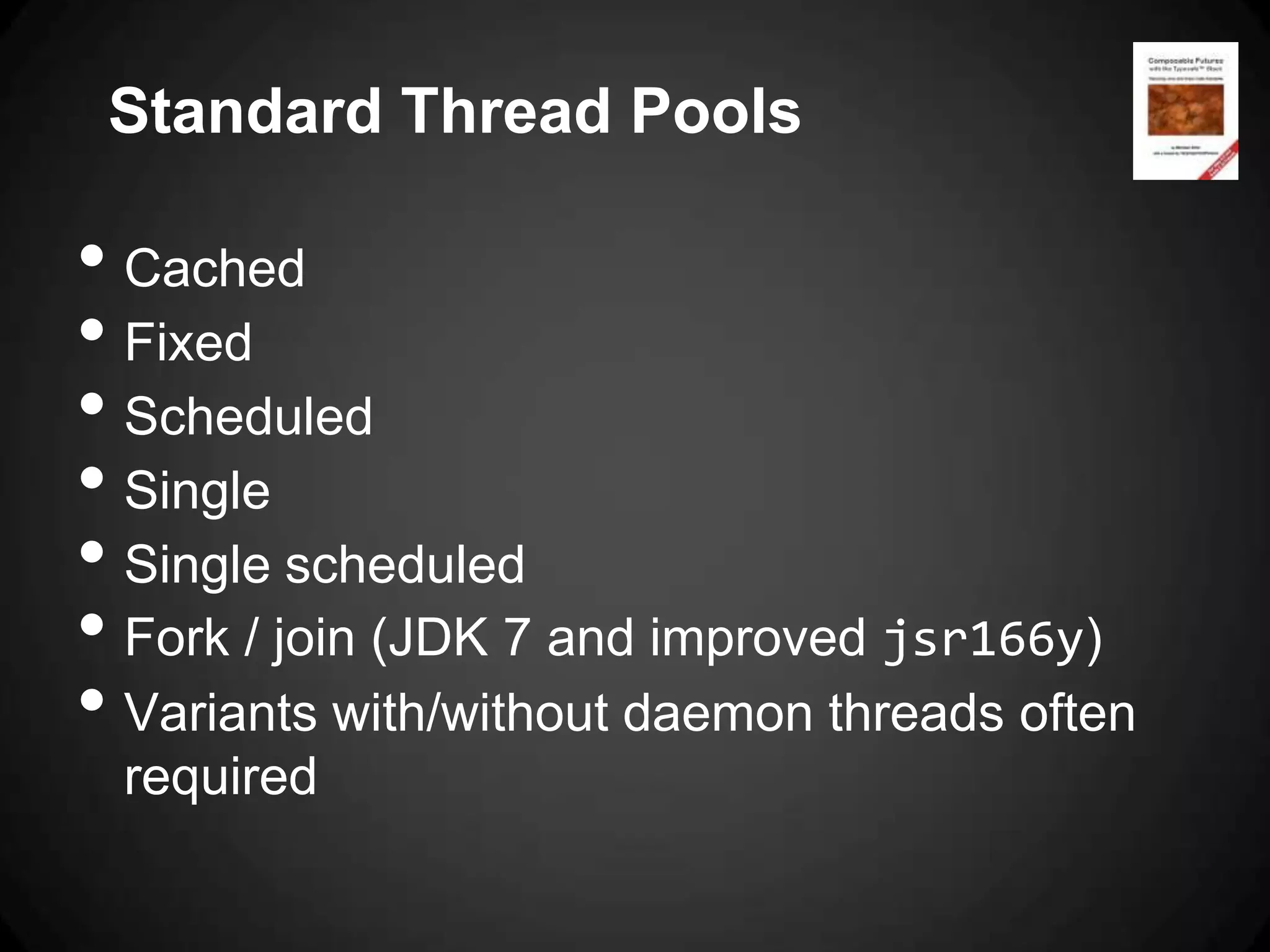 Standard Thread Pools

• Cached
• Fixed
• Scheduled
• Single
• Single scheduled
• Fork / join (JDK 7 and improved jsr166y)
• Variants with/without daemon threads often
 required
 