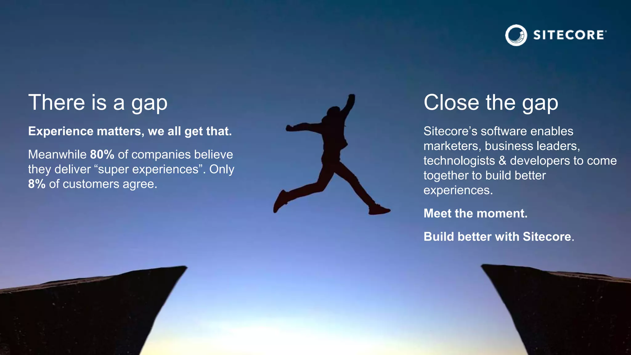 There is a gap
Experience matters, we all get that.
Meanwhile 80% of companies believe
they deliver “super experiences”. Only
8% of customers agree.
Close the gap
Sitecore’s software enables
marketers, business leaders,
technologists & developers to come
together to build better
experiences.
Meet the moment.
Build better with Sitecore.
 