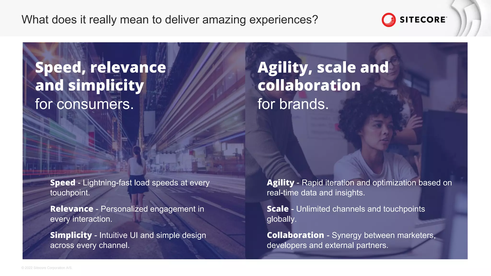 © 2022 Sitecore Corporation A/S.
What does it really mean to deliver amazing experiences?
Speed, relevance
and simplicity
for consumers.
Agility, scale and
collaboration
for brands.
Speed - Lightning-fast load speeds at every
touchpoint.
Relevance - Personalized engagement in
every interaction.
Simplicity - Intuitive UI and simple design
across every channel.
Agility - Rapid iteration and optimization based on
real-time data and insights.
Scale - Unlimited channels and touchpoints
globally.
Collaboration - Synergy between marketers,
developers and external partners.
 