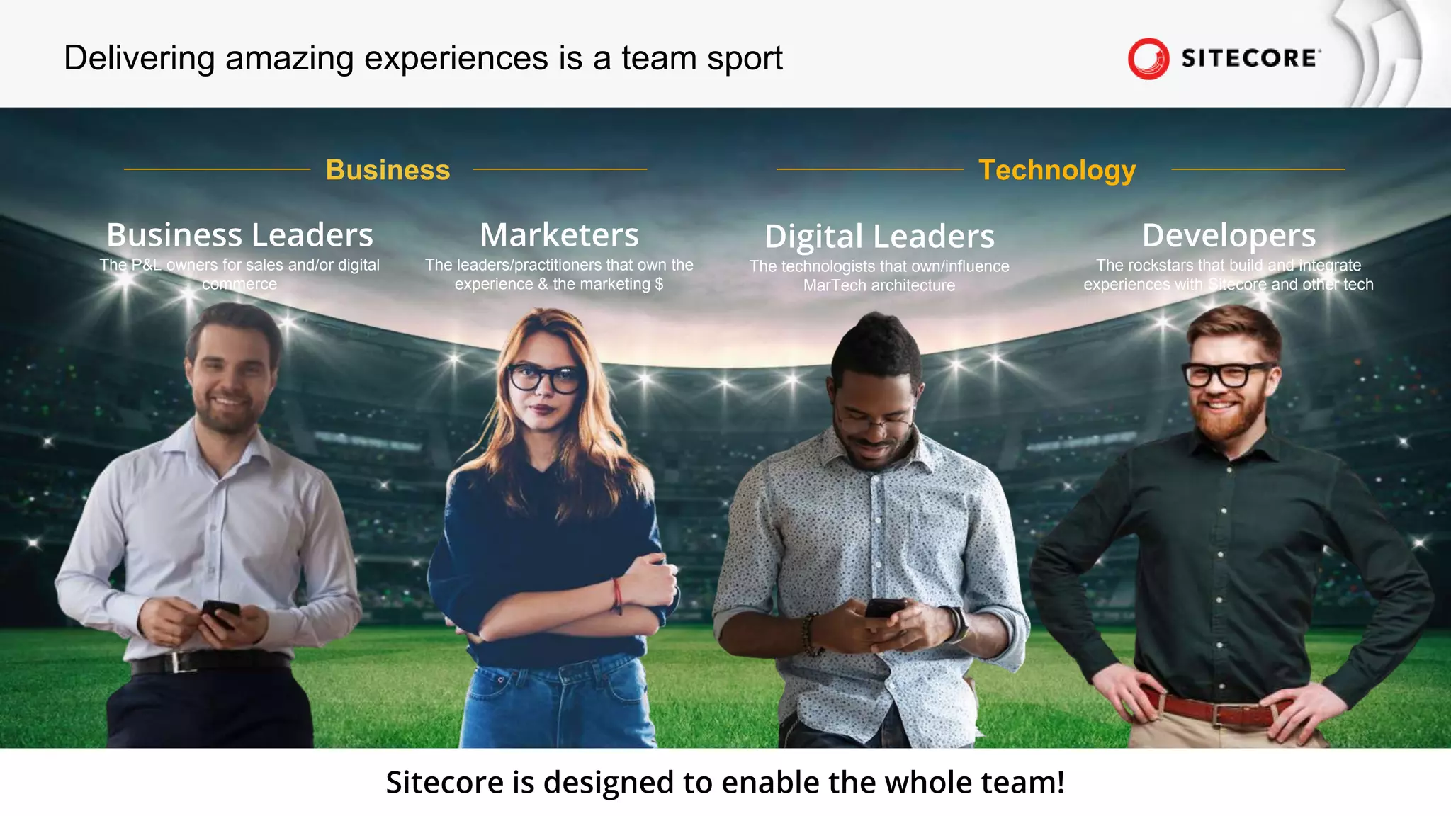 © 2022 Sitecore Corporation A/S.
Delivering amazing experiences is a team sport
Business Leaders
The P&L owners for sales and/or digital
commerce
Developers
The rockstars that build and integrate
experiences with Sitecore and other tech
Marketers
The leaders/practitioners that own the
experience & the marketing $
Digital Leaders
The technologists that own/influence
MarTech architecture
Business Technology
Sitecore is designed to enable the whole team!
 