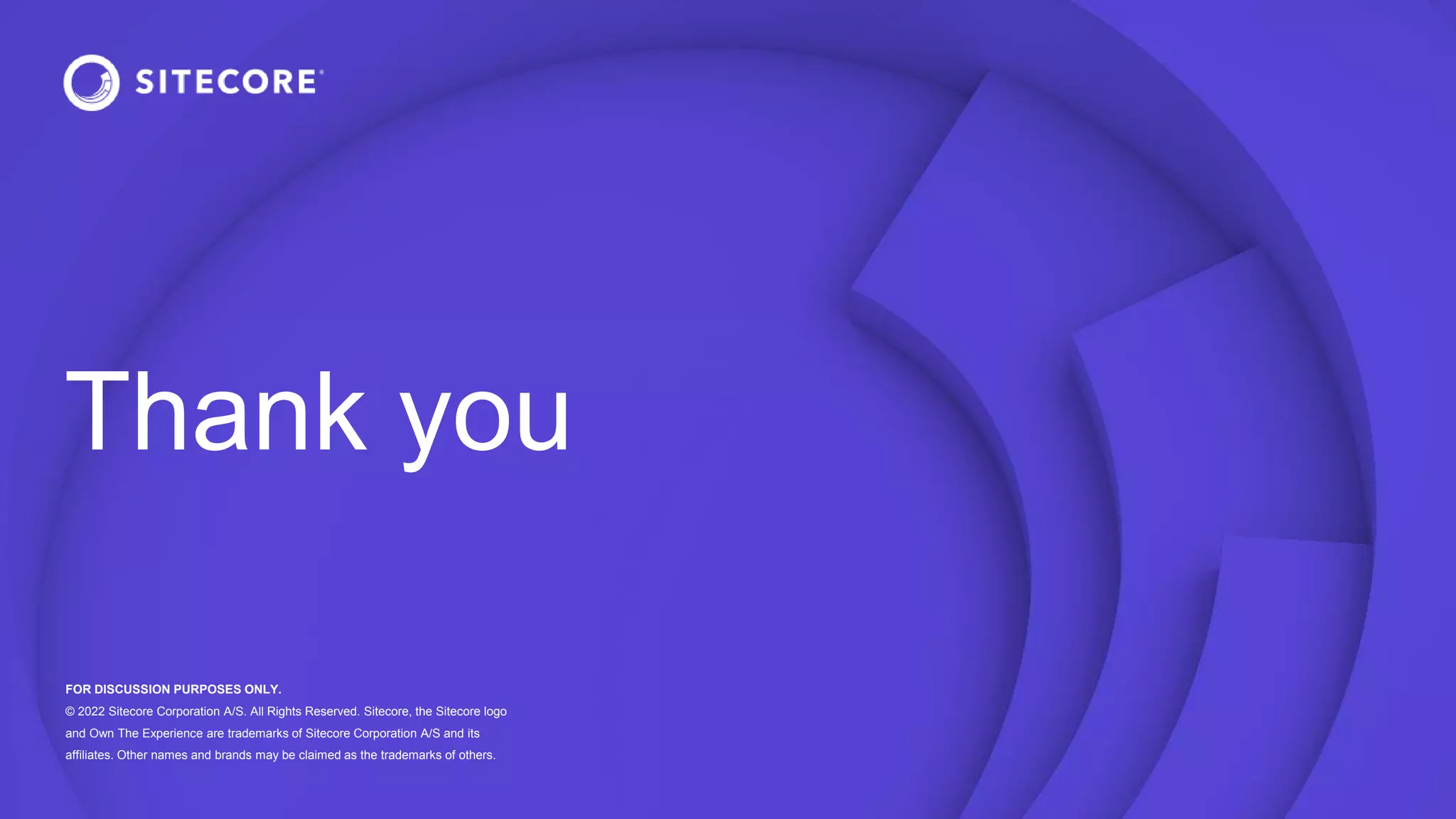 Thank you
FOR DISCUSSION PURPOSES ONLY.
© 2022 Sitecore Corporation A/S. All Rights Reserved. Sitecore, the Sitecore logo
and Own The Experience are trademarks of Sitecore Corporation A/S and its
affiliates. Other names and brands may be claimed as the trademarks of others.
 
