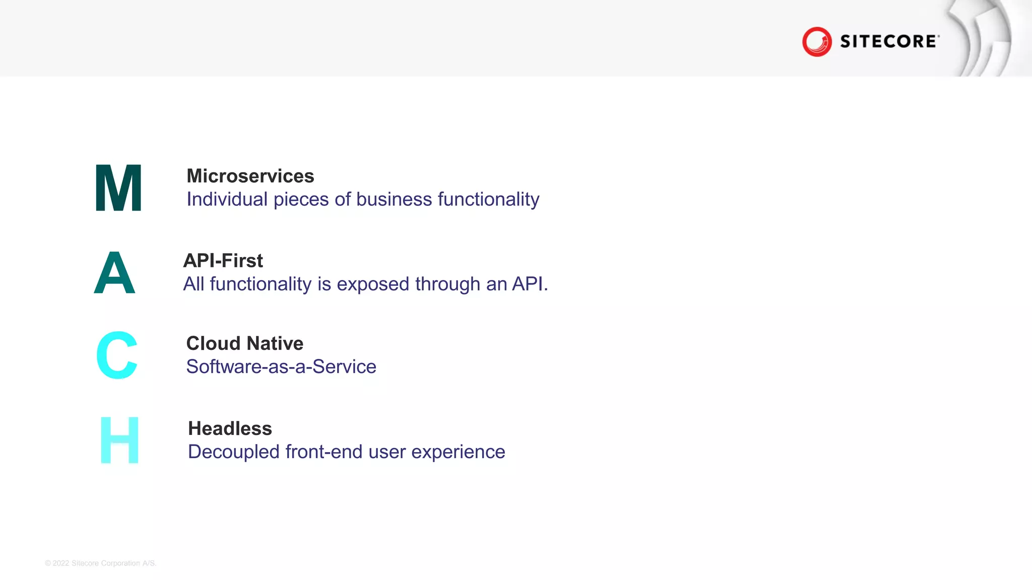 © 2022 Sitecore Corporation A/S.
M Microservices
Individual pieces of business functionality
A API-First
All functionality is exposed through an API.
C Cloud Native
Software-as-a-Service
H Headless
Decoupled front-end user experience
 