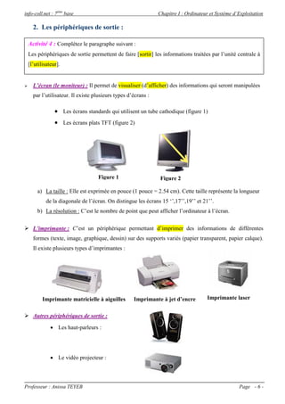 info-coll.net : 7ème base                                       Chapitre I : Ordinateur et Système d’Exploitation

      2. Les périphériques de sortie :

    Activité 4 : Complétez le paragraphe suivant :
    Les périphériques de sortie permettent de faire [sortir] les informations traitées par l’unité centrale à
    [l’utilisateur].


     L’écran (le moniteur) : Il permet de visualiser (d’afficher) des informations qui seront manipulées
      par l’utilisateur. Il existe plusieurs types d’écrans :

                  Les écrans standards qui utilisent un tube cathodique (figure 1)
                  Les écrans plats TFT (figure 2)




                                    Figure 1                     Figure 2

        a) La taille : Elle est exprimée en pouce (1 pouce = 2.54 cm). Cette taille représente la longueur
             de la diagonale de l’écran. On distingue les écrans 15 ‘’,17’’,19’’ et 21’’.
        b) La résolution : C’est le nombre de point que peut afficher l’ordinateur à l’écran.


 L’imprimante : C’est un périphérique permettant d’imprimer des informations de différentes
      formes (texte, image, graphique, dessin) sur des supports variés (papier transparent, papier calque).
      Il existe plusieurs types d’imprimantes :




           Imprimante matricielle à aiguilles        Imprimante à jet d’encre         Imprimante laser


 Autres périphériques de sortie :

                Les haut-parleurs :




                Le vidéo projecteur :




Professeur : Anissa TEYEB                                                                            Page - 6 -
 