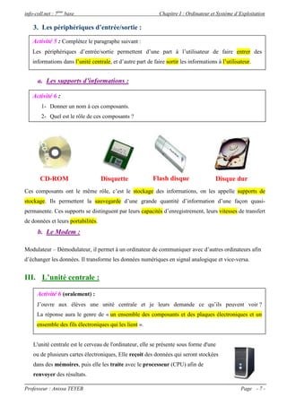 info-coll.net : 7ème base                                     Chapitre I : Ordinateur et Système d’Exploitation

    3. Les périphériques d’entrée/sortie :

    Activité 5 : Complétez le paragraphe suivant :
    Les périphériques d’entrée/sortie permettent d’une part à l’utilisateur de faire entrer des
    informations dans l’unité centrale, et d’autre part de faire sortir les informations à l’utilisateur.


      a. Les supports d’informations :

    Activité 6 :
        1- Donner un nom à ces composants.
        2- Quel est le rôle de ces composants ?
    Les périphériques d’entrée/sortie permettent d’une part à l’utilisateur de faire entrer des
    informations dans l’unité centrale, et d’autre part de faire sortir les informations à l’utilisateur.




       CD-ROM                       Disquette              Flash disque                 Disque dur
Ces composants ont le même rôle, c’est le stockage des informations, on les appelle supports de
stockage. Ils permettent la sauvegarde d’une grande quantité d’information d’une façon quasi-
permanente. Ces supports se distinguent par leurs capacités d’enregistrement, leurs vitesses de transfert
de données et leurs portabilités.
      b. Le Modem :

Modulateur – Démodulateur, il permet à un ordinateur de communiquer avec d’autres ordinateurs afin
d’échanger les données. Il transforme les données numériques en signal analogique et vice-versa.


III. L’unité centrale :

      Activité 6 (oralement) :
      J’ouvre aux élèves une unité centrale et je leurs demande ce qu’ils peuvent voir ?
      La réponse aura le genre de « un ensemble des composants et des plaques électroniques et un
      ensemble des fils électroniques qui les lient ».


    L'unité centrale est le cerveau de l'ordinateur, elle se présente sous forme d'une
    ou de plusieurs cartes électroniques, Elle reçoit des données qui seront stockées
    dans des mémoires, puis elle les traite avec le processeur (CPU) afin de
    renvoyer des résultats.

Professeur : Anissa TEYEB                                                                           Page - 7 -
 