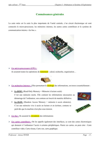 info-coll.net : 7ème base                                  Chapitre I : Ordinateur et Système d’Exploitation




                                   Connaissances générales


La carte mère est la carte la plus importante de l’unité centrale, c’un circuit électronique où sont
connectés le micro-processeur, les mémoires internes, les autres cartes contrôleurs et le système de
communication interne « les bus ».




 Les micro-processeurs (CPU) :
    ils assurent toutes les opérations de traitement : calcul, recherche, organisation…




 Les mémoires internes : Elles permettent le stockage des informations, on trouve essentiellement :

     La ROM : (Read Only Memory = Mémoire à lecture seule)
        C’est une mémoire morte. Elle contient les informations nécessaires au
        démarrage de l’ordinateur, son contenu est inscrit de manière définitive.
     La RAM : (Random Access Memory = mémoire à accès aléatoire).
        C’est une mémoire vive à accès en lecture et en écriture, contenu se
        perd dés que la machine n'est plus sous tension.


 Les bus : Ils assurent la circulation des informations

 Les cartes contrôleurs : On les appelle également des interfaces, ce sont des cartes électroniques
    qui donnent à l’ordinateur l’accès à certains périphériques. Parmi ces cartes, on peut citer : Carte
    contrôleur vidéo, Carte réseau, Carte son, carte graphique.


Professeur : Anissa TEYEB                                                                       Page - 8 -
 