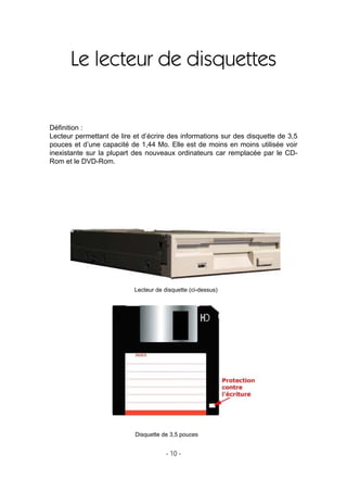 - 10 -
Le lecteur de disquettes
Déﬁnition :
Lecteur permettant de lire et d’écrire des informations sur des disquette de 3,5
pouces et d’une capacité de 1,44 Mo. Elle est de moins en moins utilisée voir
inexistante sur la plupart des nouveaux ordinateurs car remplacée par le CD-
Rom et le DVD-Rom.
Disquette de 3,5 pouces
Lecteur de disquette (ci-dessus)
 