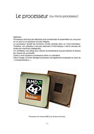 - 4 -
Le processeur (ou micro-processeur)
Déﬁnition :
Processeur dont tous les éléments sont miniaturisés et rassemblés sur une puce
en un seul ou en plusieurs circuits intégrés.
Le processeur remplit les fonctions d’unité centrale dans un micro-ordinateur.
Toutefois, son utilisation n’est pas réservée à l’informatique; il est le cerveau de
toutes les machines intelligentes.
Un ventillateur est utilisé pour réduire sa température souvent élevée et réduire
les risques de surchauffe.
Il peut y avoir plusieurs processeurs dans un ordinateur.
Dans l’usage, la forme abrégée processeur est également employée au sens de
« microprocesseur ».
Processeur de marque AMD (vue de face et de dos)
 