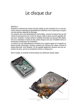- 7 -
Le disque dur
Déﬁnition :
Support de mémoire de masse d’accès rapide qui est composé d’un ou de plu-
sieurs disques magnétiques généralement solidaires d’une mécanique, et ayant
une très grande capacité de stockage.
Les disques durs sont généralement inamovibles, comme le disque ﬁxe qui est
monté en permanence sur l’unité de disque (celle-ci étant souvent appelée dis-
que dur). Toutefois, il existe certains modèles amovibles qui peuvent être dépla-
cés d’un ordinateur à l’autre et des cartes disques durs qui s’installent dans un
connecteur d’extension de l’ordinateur.
Le disque dur est habituellement constitué d’un support rigide et il s’oppose au
disque souple (disquette). Certains supports de mémoire de masse, comme le
disque Bernoulli, sont ﬂexibles. On les appelle également disques durs par ex-
tension de sens, car ils se comportent comme un disque dur.
Dans l’usage, on emploie le terme disque dur plutôt que disque rigide.
 
