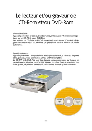 - 8 -
Le lecteur et/ou graveur de
CD-Rom et/ou DVD-Rom
Déﬁnition lecteur :
Appareil permettant la lecture, à l’aide d’un rayon laser, des informations enregis-
trées sur un CD-ROM ou un DVD-Rom
Les lecteurs de CD-ROM et DVD-Rom peuvent être internes (c’est-à-dire inté-
grés dans l’ordinateur) ou externes (se présentant sous la forme d’un boîtier
autonome).
Déﬁnition graveur :
Appareil permettant l’enregistrement de disques compacts, à l’unité ou en petite
série, par gravure au laser sur un CD ou DVD réinscriptible.
Le CD-RW et le DVD-RW sont des disques optiques compacts sur lequels on
peut effacer et réinscrire jusqu’à 1000 fois des données. Contrairement aux dis-
ques gravés, ils peuvent être réécrits, de la même manière qu’une disquette.
 