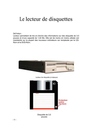 Le lecteur de disquettes
Dé?nition :
Lecteur permettant de lire et d’écrire des informations sur des disquette de 3,5
pouces et d’une capacité de 1,44 Mo. Elle est de moins en moins utilisée voir
inexistante sur la plupart des nouveaux ordinateurs car remplacée par le CD-
Rom et le DVD-Rom.
Lecteur de disquette (ci-dessus)
Disquette de 3,5
pouces
- 11 -
 