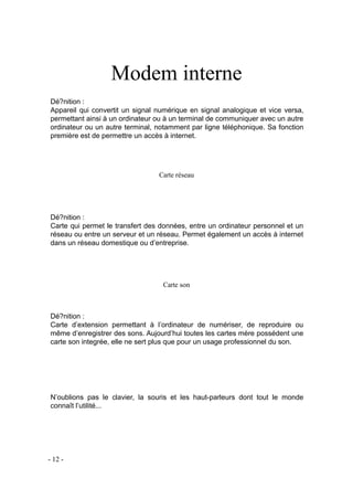 Modem interne
Dé?nition :
Appareil qui convertit un signal numérique en signal analogique et vice versa,
permettant ainsi à un ordinateur ou à un terminal de communiquer avec un autre
ordinateur ou un autre terminal, notamment par ligne téléphonique. Sa fonction
première est de permettre un accès à internet.
Carte réseau
Dé?nition :
Carte qui permet le transfert des données, entre un ordinateur personnel et un
réseau ou entre un serveur et un réseau. Permet également un accès à internet
dans un réseau domestique ou d’entreprise.
Carte son
Dé?nition :
Carte d’extension permettant à l’ordinateur de numériser, de reproduire ou
même d’enregistrer des sons. Aujourd’hui toutes les cartes mère possédent une
carte son integrée, elle ne sert plus que pour un usage professionnel du son.
N’oublions pas le clavier, la souris et les haut-parleurs dont tout le monde
connaît l’utilité...
- 12 -
 
