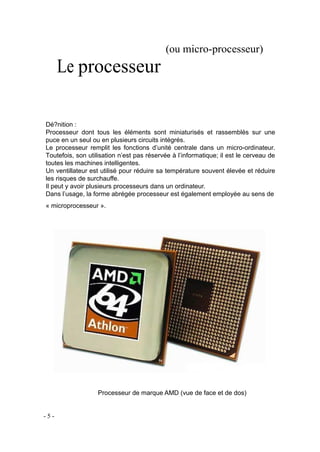 Le processeur
(ou micro-processeur)
Dé?nition :
Processeur dont tous les éléments sont miniaturisés et rassemblés sur une
puce en un seul ou en plusieurs circuits intégrés.
Le processeur remplit les fonctions d’unité centrale dans un micro-ordinateur.
Toutefois, son utilisation n’est pas réservée à l’informatique; il est le cerveau de
toutes les machines intelligentes.
Un ventillateur est utilisé pour réduire sa température souvent élevée et réduire
les risques de surchauffe.
Il peut y avoir plusieurs processeurs dans un ordinateur.
Dans l’usage, la forme abrégée processeur est également employée au sens de
« microprocesseur ».
Processeur de marque AMD (vue de face et de dos)
- 5 -
 
