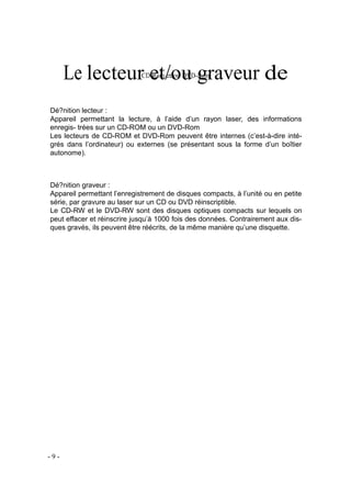 Le lecteur et/ou graveur deCD-Rom et/ou DVD-Rom
Dé?nition lecteur :
Appareil permettant la lecture, à l’aide d’un rayon laser, des informations
enregis- trées sur un CD-ROM ou un DVD-Rom
Les lecteurs de CD-ROM et DVD-Rom peuvent être internes (c’est-à-dire inté-
grés dans l’ordinateur) ou externes (se présentant sous la forme d’un boîtier
autonome).
Dé?nition graveur :
Appareil permettant l’enregistrement de disques compacts, à l’unité ou en petite
série, par gravure au laser sur un CD ou DVD réinscriptible.
Le CD-RW et le DVD-RW sont des disques optiques compacts sur lequels on
peut effacer et réinscrire jusqu’à 1000 fois des données. Contrairement aux dis-
ques gravés, ils peuvent être réécrits, de la même manière qu’une disquette.
- 9 -
 