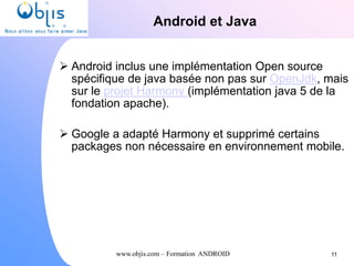www.objis.com – Formation ANDROID
Android et Java
 Android inclus une implémentation Open source
spécifique de java basée non pas sur OpenJdk, mais
sur le projet Harmony (implémentation java 5 de la
fondation apache).
 Google a adapté Harmony et supprimé certains
packages non nécessaire en environnement mobile.
11
 
