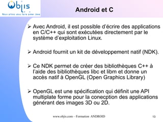 www.objis.com – Formation ANDROID
Android et C
 Avec Android, il est possible d’écrire des applications
en C/C++ qui sont exécutées directement par le
système d’exploitation Linux.
 Android fournit un kit de développement natif (NDK).
 Ce NDK permet de créer des bibliothèques C++ à
l’aide des bibliothèques libc et libm et donne un
accès natif à OpenGL (Open Graphics Library)
 OpenGL est une spécification qui définit une API
multiplate forme pour la conecption des applications
générant des images 3D ou 2D.
13
 
