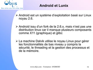 www.objis.com – Formation ANDROID
Android et Lunix
 Android est un système d’exploitation basé sur Linux
noyau 2.6.
 Android issu d’un fork de la 2.6.x, mais n’est pas une
distribution linux car il manque plusieurs composants
comme X11 (graphique) et glibc
 La machine Dalvik utilise le noyau Linux pour gérer
les fonctionnalités de bas niveau y compris la
sécurité, le threading et la gestion des processus et
de la mémoire.
14
 