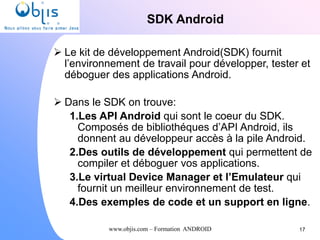 www.objis.com – Formation ANDROID
SDK Android
 Le kit de développement Android(SDK) fournit
l’environnement de travail pour développer, tester et
déboguer des applications Android.
 Dans le SDK on trouve:
1.Les API Android qui sont le coeur du SDK.
Composés de bibliothéques d’API Android, ils
donnent au développeur accès à la pile Android.
2.Des outils de développement qui permettent de
compiler et déboguer vos applications.
3.Le virtual Device Manager et l’Emulateur qui
fournit un meilleur environnement de test.
4.Des exemples de code et un support en ligne.
17
 