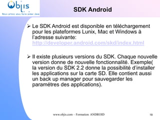 www.objis.com – Formation ANDROID
SDK Android
 Le SDK Android est disponible en téléchargement
pour les plateformes Lunix, Mac et Windows à
l’adresse suivante:
http://developer.android.com/skd/index.html
 Il existe plusieurs versions du SDK. Chaque nouvelle
version donne de nouvelle fonctionnalité. Exemple(
la version du SDK 2.2 donne la possibilité d’installer
les applications sur la carte SD. Elle contient aussi
un back up manager pour sauvegarder les
paramétres des applications).
18
 