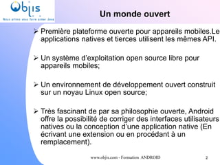 www.objis.com - Formation ANDROID
Un monde ouvert
 Première plateforme ouverte pour appareils mobiles.Les
applications natives et tierces utilisent les mêmes API.
 Un système d’exploitation open source libre pour
appareils mobiles;
 Un environnement de développement ouvert construit
sur un noyau Linux open source;
 Très fascinant de par sa philosophie ouverte, Android
offre la possibilité de corriger des interfaces utilisateurs
natives ou la conception d’une application native (En
écrivant une extension ou en procédant à un
remplacement).
2
 