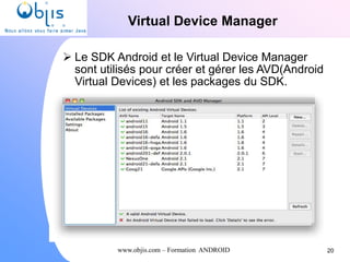 www.objis.com – Formation ANDROID
Virtual Device Manager
 Le SDK Android et le Virtual Device Manager
sont utilisés pour créer et gérer les AVD(Android
Virtual Devices) et les packages du SDK.
20
 
