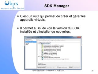 www.objis.com – Formation ANDROID
SDK Manager
 C’est un outil qui permet de créer et gérer les
appareils virtuels.
 Il permet aussi de voir la version du SDK
installée et d’installer de nouvelles.
21
 