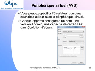 www.objis.com - Formation ANDROID
Périphérique virtuel (AVD)
23
 Vous pouvez spécifier l’émulateur que vous
souhaitez utiliser avec le périphérique virtuel.
 Chaque appareil configuré a un nom, une
version Android, une capacite de carte SD et
une résolution d’écran.
 