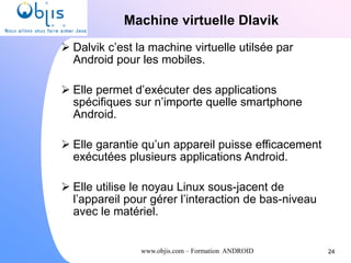 www.objis.com – Formation ANDROID
Machine virtuelle Dlavik
24
 Dalvik c’est la machine virtuelle utilsée par
Android pour les mobiles.
 Elle permet d’exécuter des applications
spécifiques sur n’importe quelle smartphone
Android.
 Elle garantie qu’un appareil puisse efficacement
exécutées plusieurs applications Android.
 Elle utilise le noyau Linux sous-jacent de
l’appareil pour gérer l’interaction de bas-niveau
avec le matériel.
 