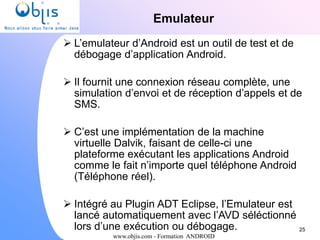 www.objis.com - Formation ANDROID
Emulateur
25
 L’emulateur d’Android est un outil de test et de
débogage d’application Android.
 Il fournit une connexion réseau complète, une
simulation d’envoi et de réception d’appels et de
SMS.
 C’est une implémentation de la machine
virtuelle Dalvik, faisant de celle-ci une
plateforme exécutant les applications Android
comme le fait n’importe quel téléphone Android
(Téléphone réel).
 Intégré au Plugin ADT Eclipse, l’Emulateur est
lancé automatiquement avec l’AVD séléctionné
lors d’une exécution ou débogage.
 