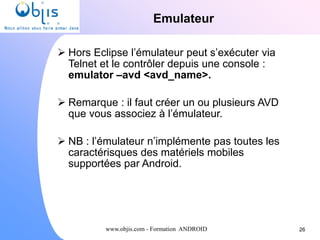 www.objis.com - Formation ANDROID
Emulateur
26
 Hors Eclipse l’émulateur peut s’exécuter via
Telnet et le contrôler depuis une console :
emulator –avd <avd_name>.
 Remarque : il faut créer un ou plusieurs AVD
que vous associez à l’émulateur.
 NB : l’émulateur n’implémente pas toutes les
caractérisques des matériels mobiles
supportées par Android.
 