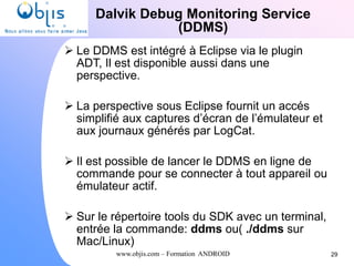 www.objis.com – Formation ANDROID
Dalvik Debug Monitoring Service
(DDMS)
29
 Le DDMS est intégré à Eclipse via le plugin
ADT, Il est disponible aussi dans une
perspective.
 La perspective sous Eclipse fournit un accés
simplifié aux captures d’écran de l’émulateur et
aux journaux générés par LogCat.
 Il est possible de lancer le DDMS en ligne de
commande pour se connecter à tout appareil ou
émulateur actif.
 Sur le répertoire tools du SDK avec un terminal,
entrée la commande: ddms ou( ./ddms sur
Mac/Linux)
 