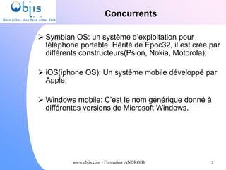 www.objis.com - Formation ANDROID
Concurrents
 Symbian OS: un système d’exploitation pour
téléphone portable. Hérité de Epoc32, il est crée par
différents constructeurs(Psion, Nokia, Motorola);
 iOS(iphone OS): Un système mobile développé par
Apple;
 Windows mobile: C’est le nom générique donné à
différentes versions de Microsoft Windows.
3
 