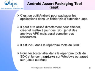 www.objis.com - Formation ANDROID
Android Assert Packaging Tool
(aapt)
31
 C’est un outil Android pour packager les
applications dans un fichier zip d’extension .apk.
 Il peut être utilisé directement pour afficher,
créer et mettre à jour des .zip, .jar et des
archives APK mais aussi compiler des
ressources.
 Il est inclu dans le répertoire tools du SDK.
 Pour l’exécuter aller dans le répertoire tools du
SDK et lancer : aapt.exe sur Windows ou ./aapt
sur (Linux ou Mac).
 