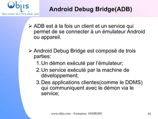 www.objis.com – Formation ANDROID
Android Debug Bridge(ADB)
33
 ADB est à la fois un client et un service qui
permet de se connecter à un émulateur Android
ou appareil.
 Android Debug Bridge est composé de trois
parties:
1.Un démon exécuté par l’émulateur;
2.Un service exécuté par la machine de
développement;
3.Des applications clientes(comme le DDMS)
qui communiquent avec le démon via le
service;
 