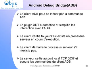 www.objis.com - Formation ANDROID
Android Debug Bridge(ADB)
34
 Le client ADB peut se lancer par la commande
adb.
 Le plugin ADT automatise et simplifie les
intéraction avec l’ADB.
 Le client vérifie toujours s’il existe un processus
serveur en cours d’exécution.
 Le client démarre le processus serveur s’il
n’existe pas.
 Le serveur se lie au port local TCP 5037 et
écoute les commandes du client ADB.
 