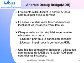 www.objis.com – Formation ANDROID
Android Debug Bridge(ADB)
35
 Les clients ADB utilisent le port 5037 pour
communiquer avec le serveur.
 Le serveur établie alors les connexions en
localisant les instances d’émulateurs.
 Chaque instance de périphérique/émulateur
nécessite deux ports.
1.Un port pair pour la connexion console;
2.Un port impair pour la connexion ADB;
 Une fois les connexions étabissent, utilisez les
commandes de l’ADB ou le plugin ADT pour
contrôler les instances.
 