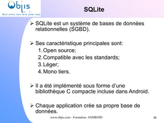 www.objis.com - Formation ANDROID
SQLite
36
 SQLite est un système de bases de données
relationnelles (SGBD).
 Ses caractéristique principales sont:
1.Open source;
2.Compatible avec les standards;
3.Léger;
4.Mono tiers.
 Il a été implémenté sous forme d’une
bibliothèque C compacte incluse dans Android.
 Chaque application crée sa propre base de
données.
 