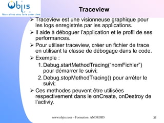 www.objis.com – Formation ANDROID
Traceview
37
 Traceview est une visionneuse graphique pour
les logs enregistrés par les applications.
 Il aide à déboguer l’application et le profil de ses
performances.
 Pour utiliser traceview, créer un fichier de trace
en utilisant la classe de débogage dans le code.
 Exemple :
1.Debug.startMethodTracing(“nomFichier”)
pour démarrer le suivi;
2.Debug.stopMethodTracing() pour arrêter le
suivi;
 Ces methodes peuvent être utilisées
respectivement dans le onCreate, onDestroy de
l’activiy.
 