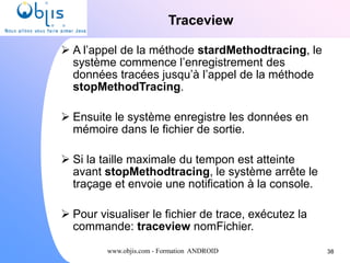 www.objis.com - Formation ANDROID
Traceview
38
 A l’appel de la méthode stardMethodtracing, le
système commence l’enregistrement des
données tracées jusqu’à l’appel de la méthode
stopMethodTracing.
 Ensuite le système enregistre les données en
mémoire dans le fichier de sortie.
 Si la taille maximale du tempon est atteinte
avant stopMethodtracing, le système arrête le
traçage et envoie une notification à la console.
 Pour visualiser le fichier de trace, exécutez la
commande: traceview nomFichier.
 