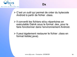 www.objis.com – Formation ANDROID
Dx
40
 C’est un outil qui permet de créer du bytecode
Android à partir de fichier .class.
 Il convertit les fichiers et/ou répertoires en
exécutable Dalvik sous le format .dex, pour le
faire fonctionner dans l’environnement Android.
 Il peut également restaurer le fichier .class en
format lisible(.java).
 