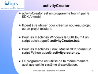 www.objis.com – Formation ANDROID
activityCreator
41
 activityCreator est un programme fournit par le
SDK Android.
 Il peut être utiliser pour créer un nouveau projet
ou un projet existant.
 Pour les machines Windows le SDK fournit un
script batch appelé activityCreator.bat.
 Pour les machines Linux, Mac le SDK fournit un
script Python appelé activitycreator.py.
 Le programme est utilisé de la même manière
quel que soit le système d’exploitation.
 