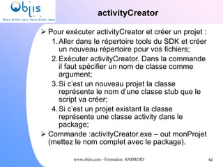 www.objis.com - Formation ANDROID
activityCreator
42
 Pour exécuter activityCreator et créer un projet :
1.Aller dans le répertoire tools du SDK et créer
un nouveau répertoire pour vos fichiers;
2.Exécuter activityCreator. Dans la commande
il faut spécifier un nom de classe comme
argument;
3.Si c’est un nouveau projet la classe
représente le nom d’une classe stub que le
script va créer;
4.Si c’est un projet existant la classe
représente une classe activity dans le
package;
 Commande :activityCreator.exe – out monProjet
(mettez le nom complet avec le package).
 